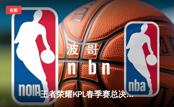 王者荣耀KPL春季赛总决赛：北京WB鏖战七局险胜重庆狼队，暖阳斩获FMVP