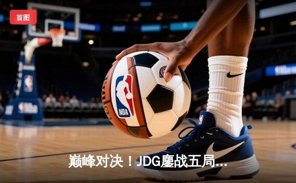 巅峰对决！JDG鏖战五局力克T1，369关键团战定乾坤