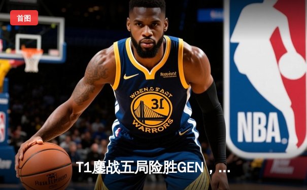 T1鏖战五局险胜GEN，Faker沙皇关键推助队挺进LCK决赛