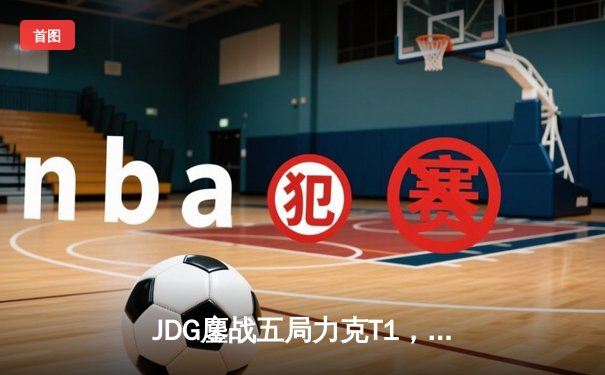 JDG鏖战五局力克T1，369纳尔关键团战锁定MSI决赛席位