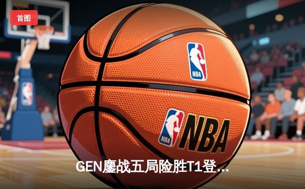GEN鏖战五局险胜T1登顶LCK，Chovy沙皇绝命推挽狂澜