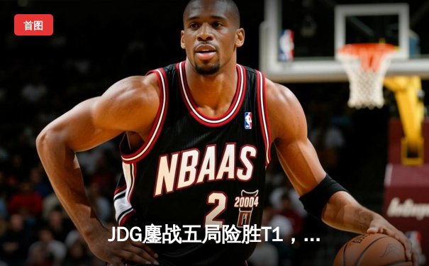 JDG鏖战五局险胜T1，Kanavi决胜局盲僧主宰战场晋级MSI决赛