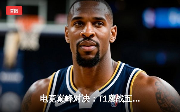 电竞巅峰对决：T1鏖战五局力克GEN，Faker沙皇关键推演锁定总决赛门票