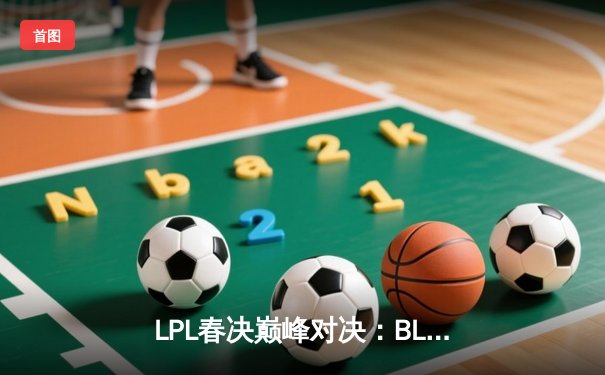 LPL春决巅峰对决：BLG鏖战五局力克TES，Bin斩获FMVP率队挺进MSI