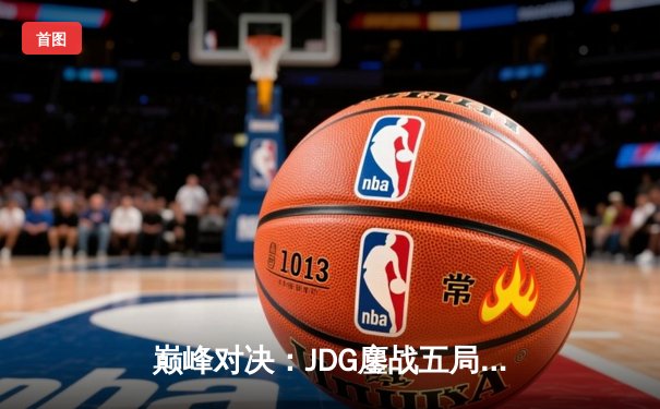 巅峰对决：JDG鏖战五局险胜T1，369神兵天降锁定S13决赛席位